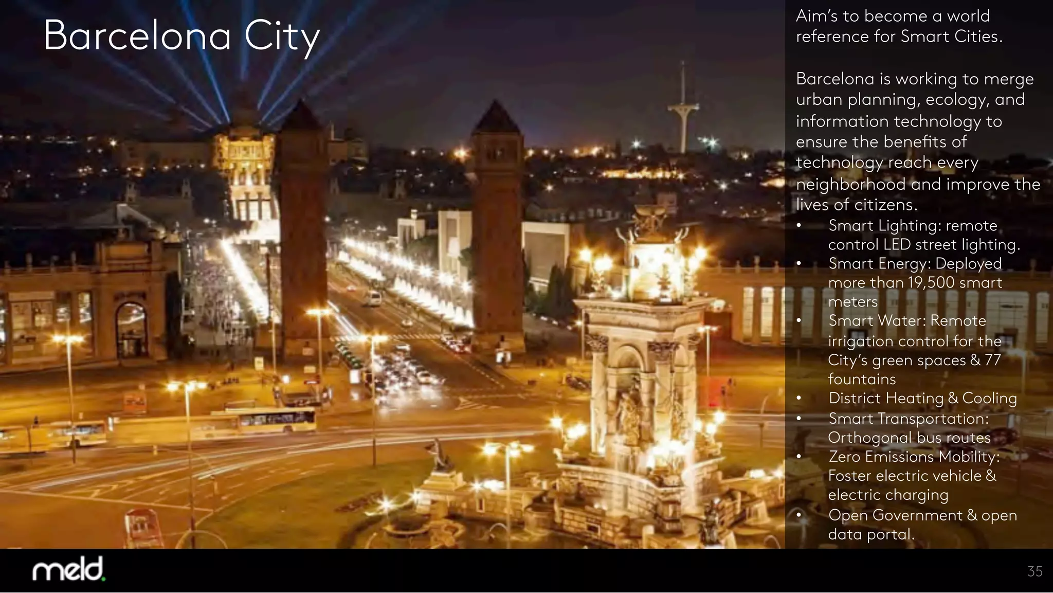 Barcelona City
Aim’s to become a world
reference for Smart Cities.

Barcelona is working to merge
urban planning, ecology, and
information technology to
ensure the benefits of
technology reach every
neighborhood and improve the
lives of citizens. 
  Smart Lighting: remote
control LED street lighting.
  Smart Energy: Deployed
more than 19,500 smart
meters
  Smart Water: Remote
irrigation control for the
City’s green spaces & 77
fountains
  District Heating & Cooling
  Smart Transportation:
Orthogonal bus routes 
  Zero Emissions Mobility:
Foster electric vehicle &
electric charging
  Open Government & open
data portal.
35
 