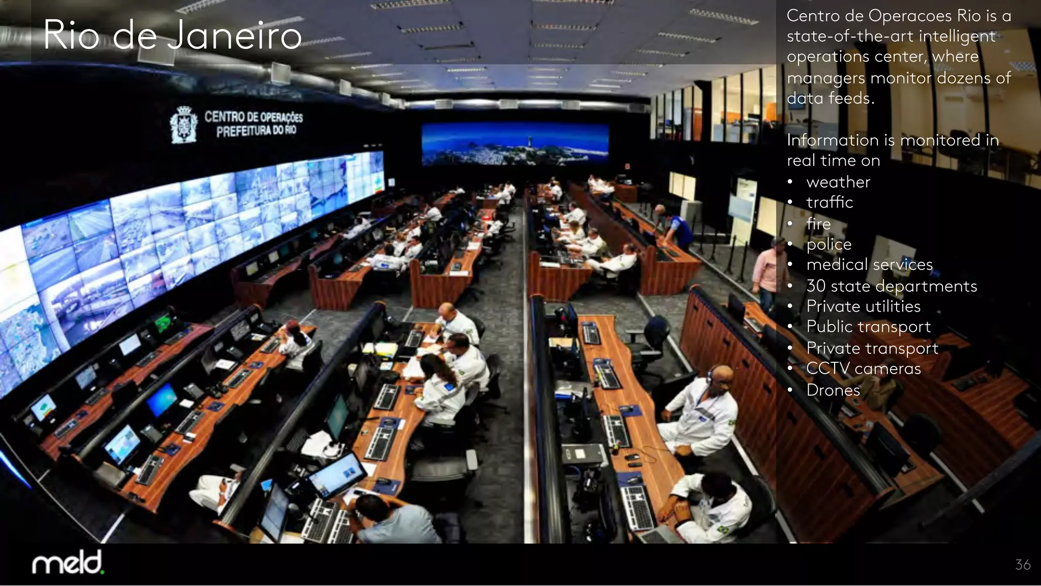 Rio de Janeiro
Centro de Operacoes Rio is a
state-of-the-art intelligent
operations center, where
managers monitor dozens of
data feeds.

Information is monitored in
real time on 
  weather
  traffic
  fire
  police
  medical services
  30 state departments
  Private utilities
  Public transport
  Private transport
  CCTV cameras
  Drones





36
 