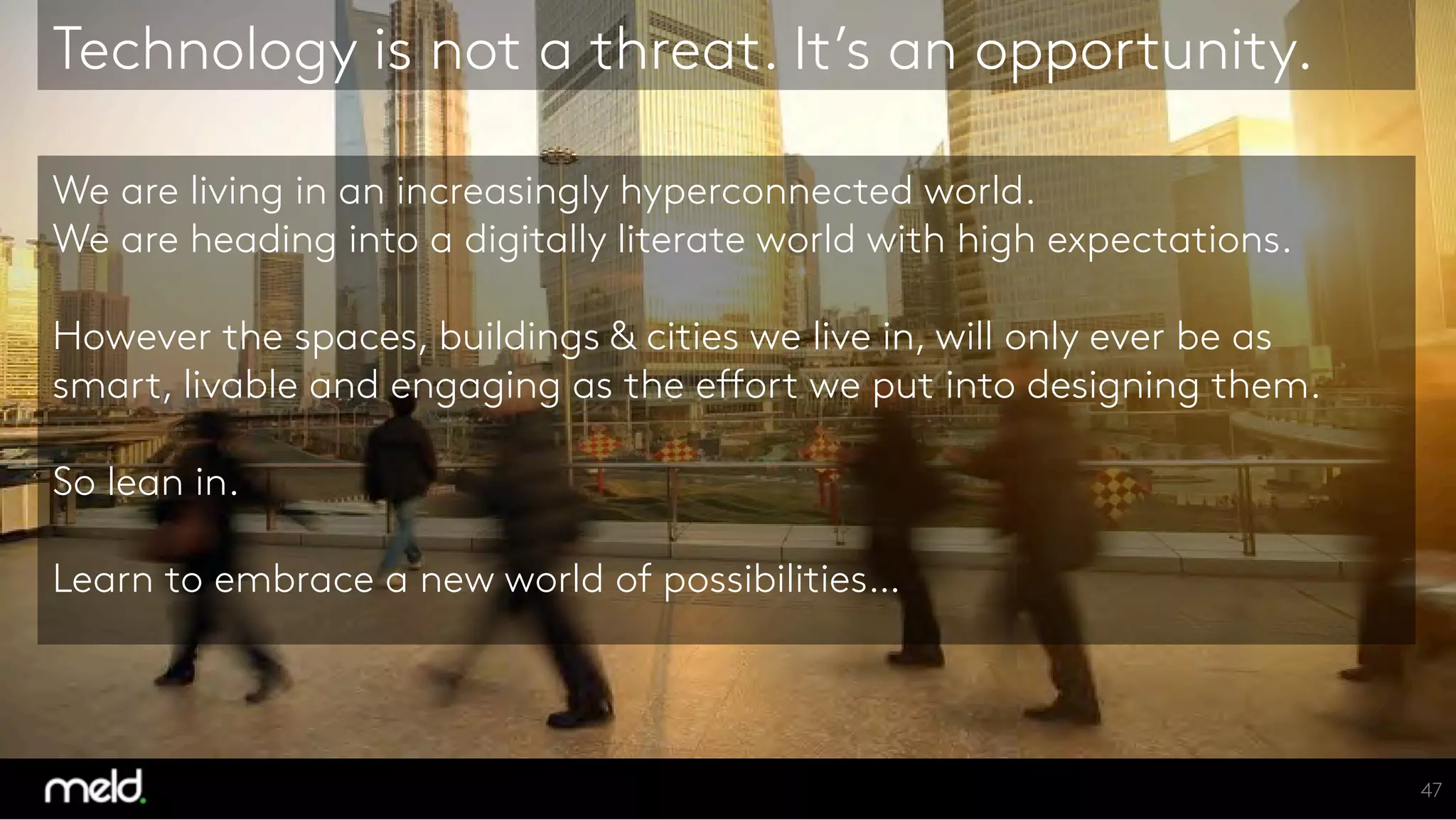 We are living in an increasingly hyperconnected world.
We are heading into a digitally literate world with high expectations.
However the spaces, buildings & cities we live in, will only ever be as
smart, livable and engaging as the effort we put into designing them.
So lean in.
Learn to embrace a new world of possibilities…
Technology is not a threat. It’s an opportunity.
47
 