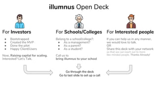 For Investors For Schools/Colleges For Interested people
● Bootstrapped
● Created the MVP
● Done the pilot
● Happy Client/Users
Now, Raising capital for scaling.
Interested? Let’s Talk.
Belong to a school/college?:
● As a management?
● As a parent?
● As a student?
Call us to
bring illumnus to your school
If you can help us in any manner,
we would love to talk.
OR
Share this deck with your network
so that we can reach out to more
like-minded people. Thanks Already!
illumnus Open Deck
Go through the deck
Go to last slide to set up a call
 