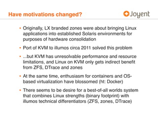 Have motivations changed? 
• Originally, LX branded zones were about bringing Linux 
applications into established Solaris environments for 
purposes of hardware consolidation 
• Port of KVM to illumos circa 2011 solved this problem 
• ...but KVM has unresolvable performance and resource 
limitations, and Linux on KVM only gets indirect benefit 
from ZFS, DTrace and zones 
• At the same time, enthusiasm for containers and OS-based 
virtualization have blossomed (ht: Docker) 
• There seems to be desire for a best-of-all worlds system 
that combines Linux strengths (binary footprint) with 
illumos technical differentiators (ZFS, zones, DTrace) 
 