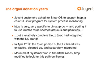 The organ donation years 
• Joyent customers asked for SmartOS to support htop, a 
colorful Linux program for system process monitoring 
• htop is very, very specific to Linux /proc — and porting it 
to use illumos /proc seemed arduous and pointless… 
• ...but a relatively complete Linux /proc had integrated 
with the LX brand! 
• In April 2012, the /proc portion of the LX brand was 
extracted, cleaned up, and separately integrated 
• Mounted at /system/lxproc in SmartOS zones; htop 
modified to look for this path on illumos 
 