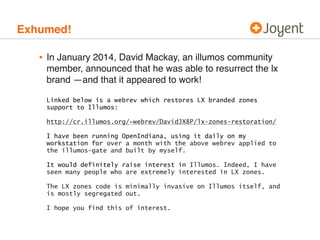 Exhumed! 
• In January 2014, David Mackay, an illumos community 
member, announced that he was able to resurrect the lx 
brand —and that it appeared to work! 
Linked below is a webrev which restores LX branded zones 
support to Illumos: 
http://cr.illumos.org/~webrev/DavidJX8P/lx-zones-restoration/ 
I have been running OpenIndiana, using it daily on my 
workstation for over a month with the above webrev applied to 
the illumos-gate and built by myself. 
It would definitely raise interest in Illumos. Indeed, I have 
seen many people who are extremely interested in LX zones. 
The LX zones code is minimally invasive on Illumos itself, and 
is mostly segregated out. 
I hope you find this of interest. 
 