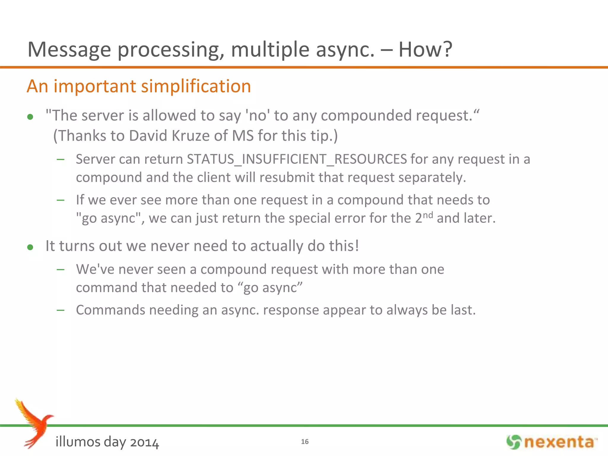 Message processing, multiple async. – How? 
An important simplification 
 "The server is allowed to say 'no' to any compounded request.“ 
(Thanks to David Kruze of MS for this tip.) 
– Server can return STATUS_INSUFFICIENT_RESOURCES for any request in a 
compound and the client will resubmit that request separately. 
– If we ever see more than one request in a compound that needs to 
"go async", we can just return the special error for the 2nd and later. 
 It turns out we never need to actually do this! 
– We've never seen a compound request with more than one 
command that needed to “go async” 
– Commands needing an async. response appear to always be last. 
illumos day 2014 16 
 