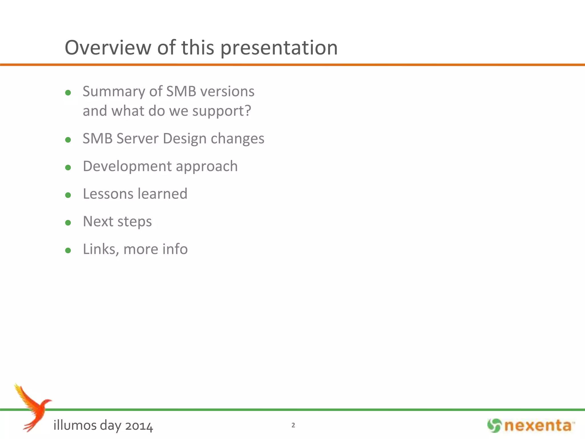 Overview of this presentation 
 Summary of SMB versions 
and what do we support? 
 SMB Server Design changes 
 Development approach 
 Lessons learned 
 Next steps 
 Links, more info 
illumos day 2014 2 
 