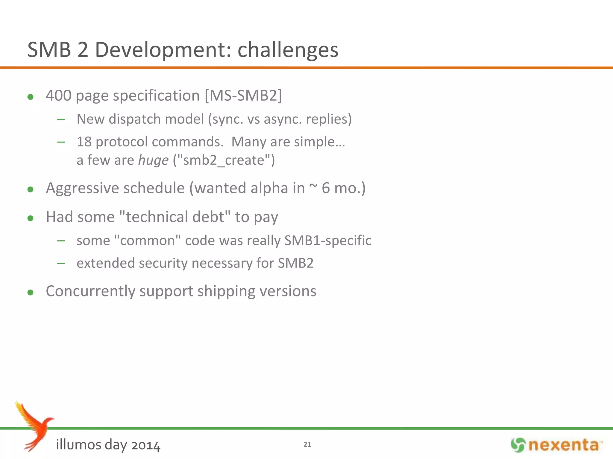 SMB 2 Development: challenges 
 400 page specification [MS-SMB2] 
– New dispatch model (sync. vs async. replies) 
– 18 protocol commands. Many are simple… 
a few are huge ("smb2_create") 
 Aggressive schedule (wanted alpha in ~ 6 mo.) 
 Had some "technical debt" to pay 
– some "common" code was really SMB1-specific 
– extended security necessary for SMB2 
 Concurrently support shipping versions 
illumos day 2014 21 
 