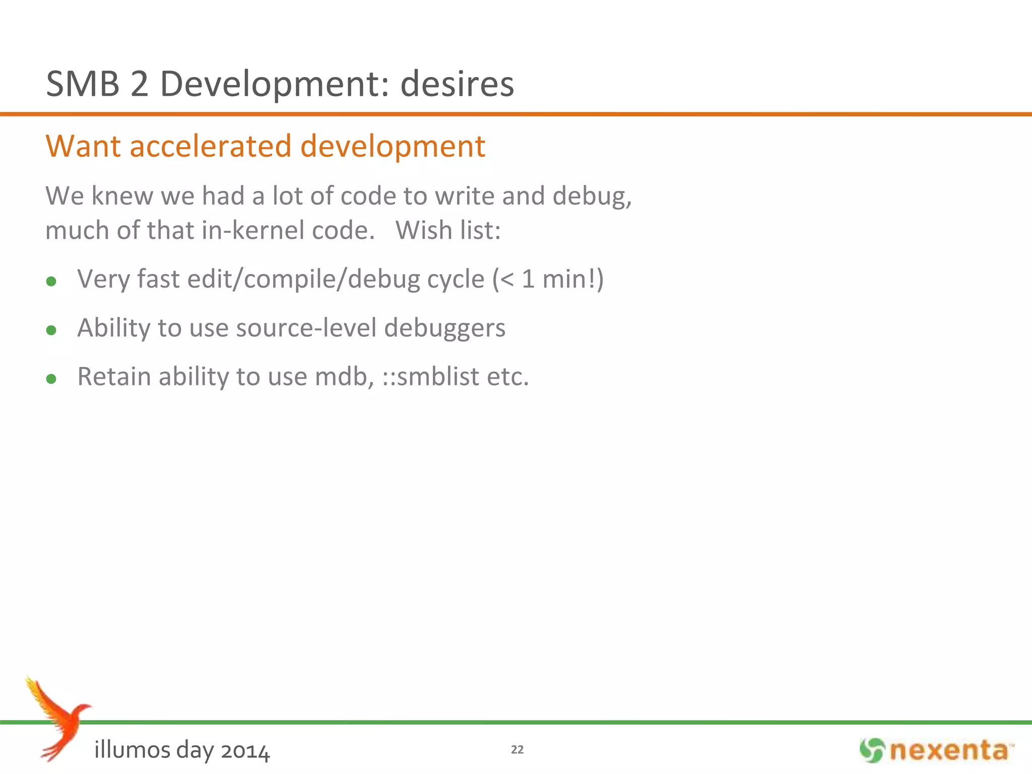 SMB 2 Development: desires 
Want accelerated development 
We knew we had a lot of code to write and debug, 
much of that in-kernel code. Wish list: 
 Very fast edit/compile/debug cycle (< 1 min!) 
 Ability to use source-level debuggers 
 Retain ability to use mdb, ::smblist etc. 
illumos day 2014 22 
 