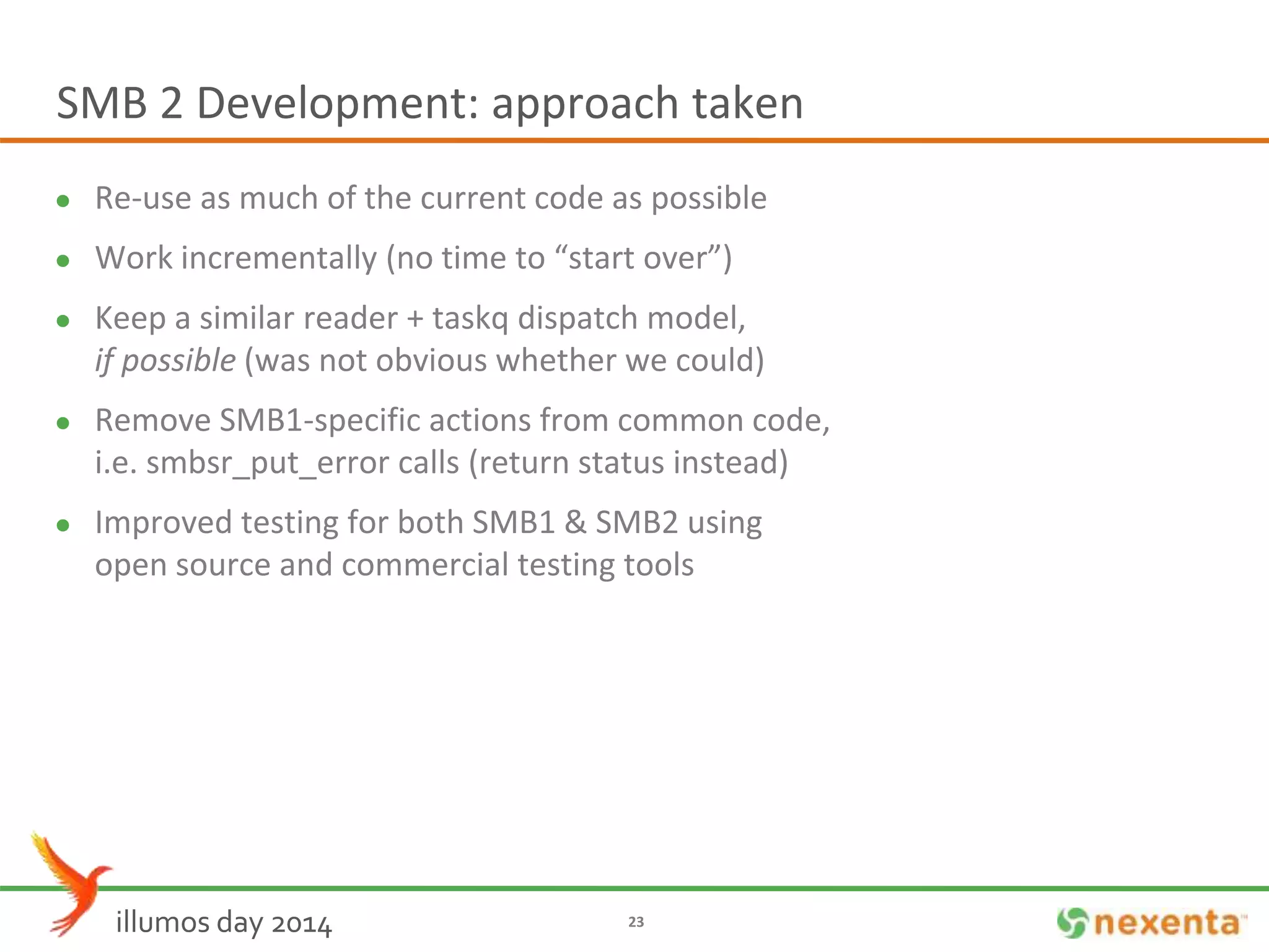 SMB 2 Development: approach taken 
 Re-use as much of the current code as possible 
 Work incrementally (no time to “start over”) 
 Keep a similar reader + taskq dispatch model, 
if possible (was not obvious whether we could) 
 Remove SMB1-specific actions from common code, 
i.e. smbsr_put_error calls (return status instead) 
 Improved testing for both SMB1 & SMB2 using 
open source and commercial testing tools 
illumos day 2014 23 
 