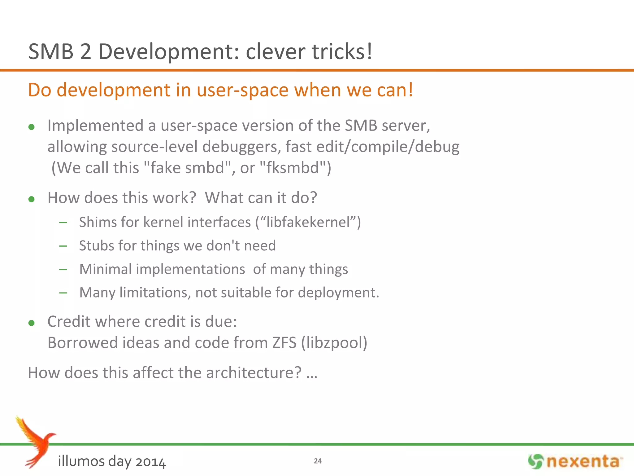 SMB 2 Development: clever tricks! 
Do development in user-space when we can! 
 Implemented a user-space version of the SMB server, 
allowing source-level debuggers, fast edit/compile/debug 
(We call this "fake smbd", or "fksmbd") 
 How does this work? What can it do? 
– Shims for kernel interfaces (“libfakekernel”) 
– Stubs for things we don't need 
– Minimal implementations of many things 
– Many limitations, not suitable for deployment. 
 Credit where credit is due: 
Borrowed ideas and code from ZFS (libzpool) 
How does this affect the architecture? … 
illumos day 2014 24 
 
