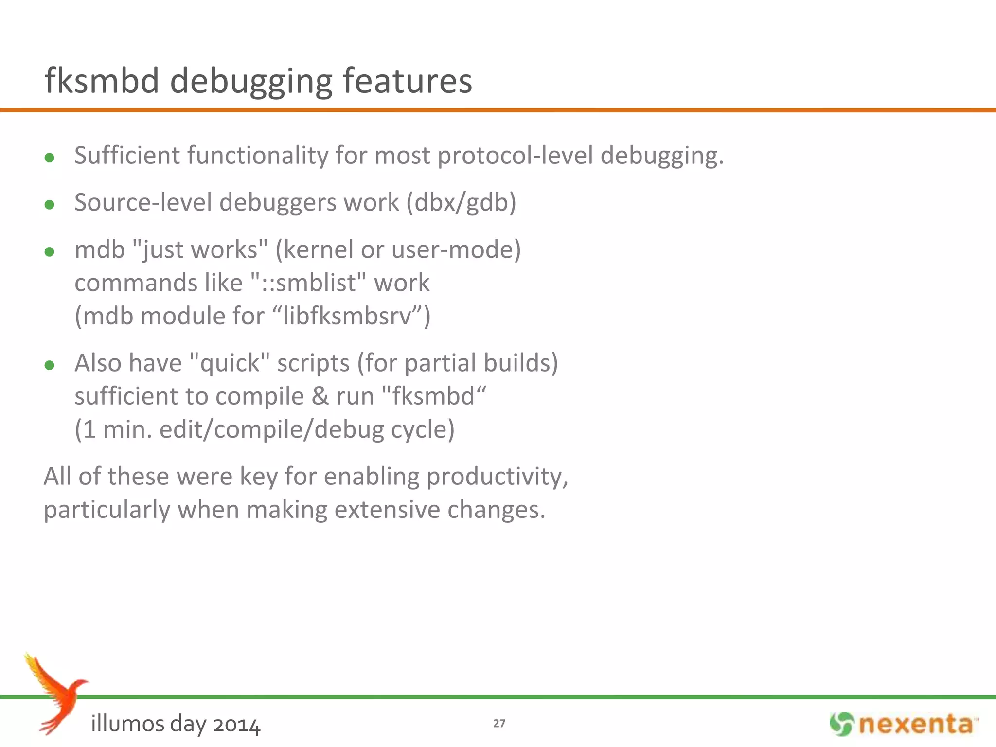 fksmbd debugging features 
 Sufficient functionality for most protocol-level debugging. 
 Source-level debuggers work (dbx/gdb) 
 mdb "just works" (kernel or user-mode) 
commands like "::smblist" work 
(mdb module for “libfksmbsrv”) 
 Also have "quick" scripts (for partial builds) 
sufficient to compile & run "fksmbd“ 
(1 min. edit/compile/debug cycle) 
All of these were key for enabling productivity, 
particularly when making extensive changes. 
illumos day 2014 27 
 