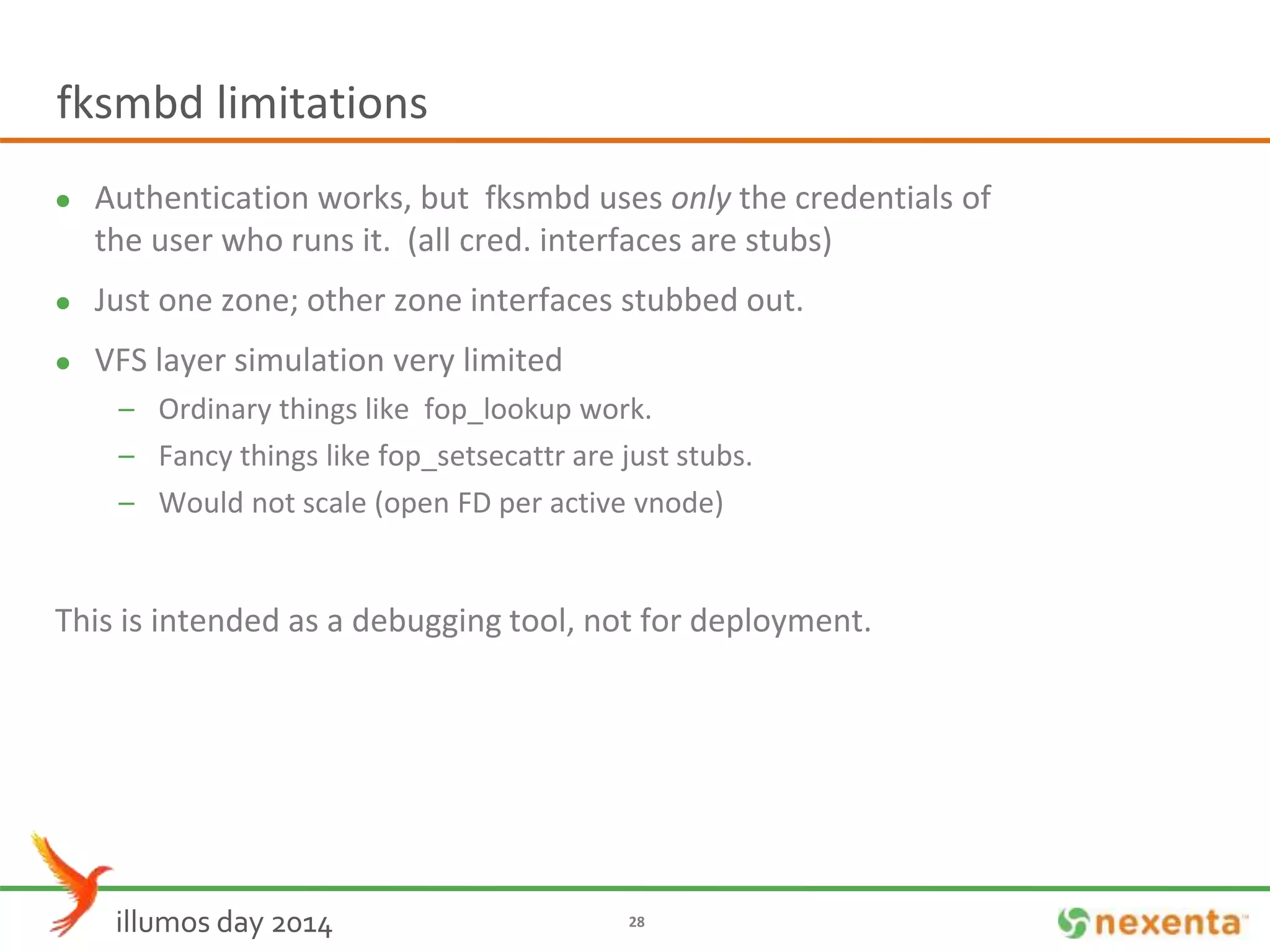 fksmbd limitations 
 Authentication works, but fksmbd uses only the credentials of 
the user who runs it. (all cred. interfaces are stubs) 
 Just one zone; other zone interfaces stubbed out. 
 VFS layer simulation very limited 
– Ordinary things like fop_lookup work. 
– Fancy things like fop_setsecattr are just stubs. 
– Would not scale (open FD per active vnode) 
This is intended as a debugging tool, not for deployment. 
illumos day 2014 28 
 