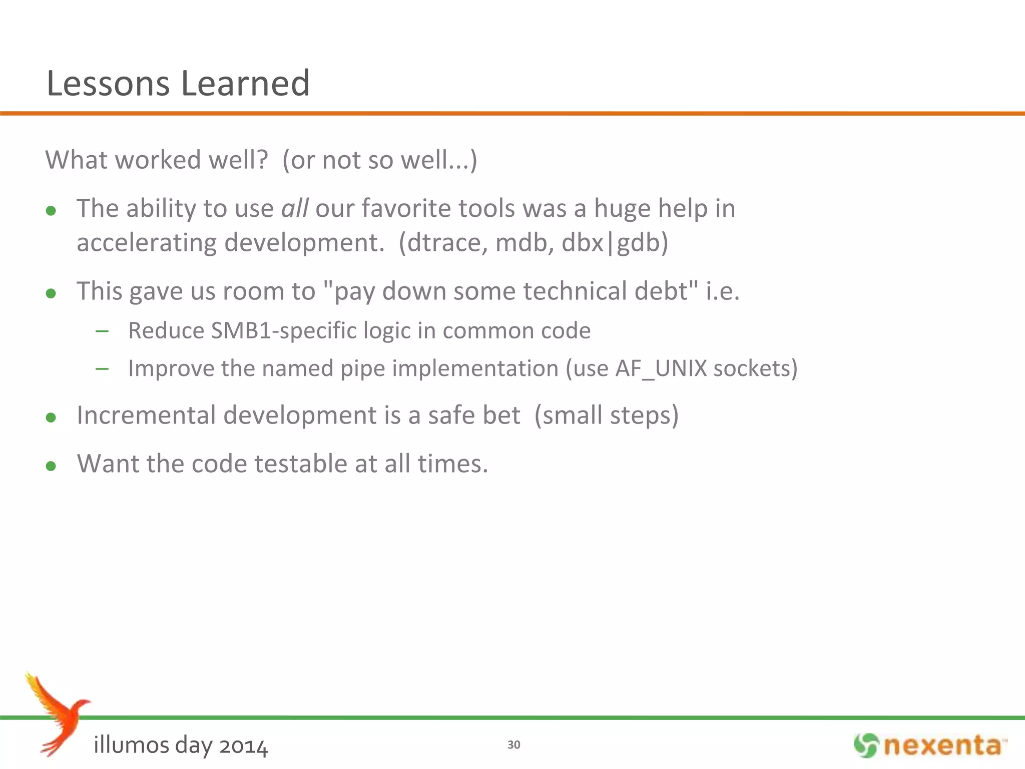 Lessons Learned 
What worked well? (or not so well...) 
 The ability to use all our favorite tools was a huge help in 
accelerating development. (dtrace, mdb, dbx|gdb) 
 This gave us room to "pay down some technical debt" i.e. 
– Reduce SMB1-specific logic in common code 
– Improve the named pipe implementation (use AF_UNIX sockets) 
 Incremental development is a safe bet (small steps) 
 Want the code testable at all times. 
illumos day 2014 30 
 