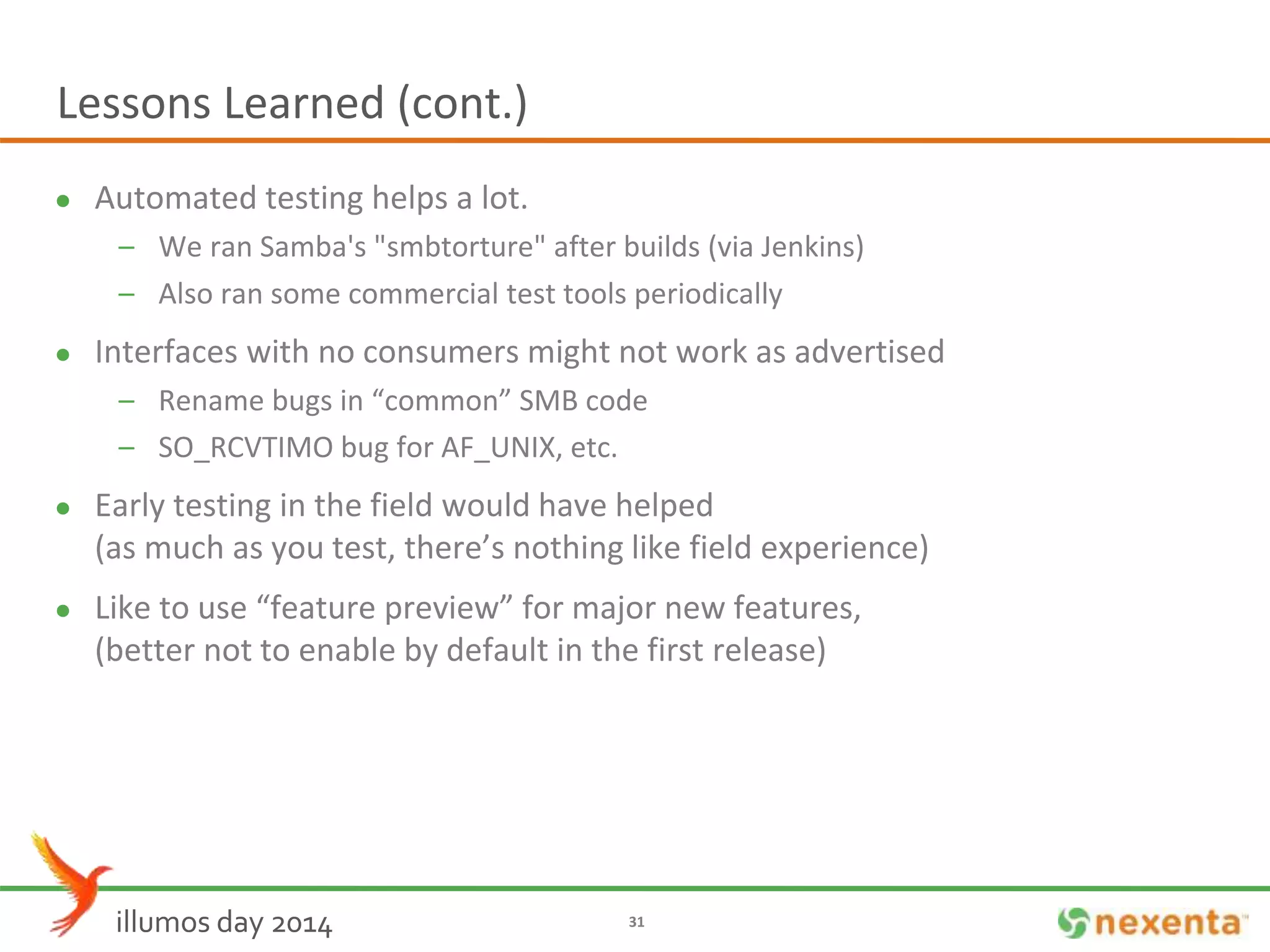 Lessons Learned (cont.) 
 Automated testing helps a lot. 
– We ran Samba's "smbtorture" after builds (via Jenkins) 
– Also ran some commercial test tools periodically 
 Interfaces with no consumers might not work as advertised 
– Rename bugs in “common” SMB code 
– SO_RCVTIMO bug for AF_UNIX, etc. 
 Early testing in the field would have helped 
(as much as you test, there’s nothing like field experience) 
 Like to use “feature preview” for major new features, 
(better not to enable by default in the first release) 
illumos day 2014 31 
 