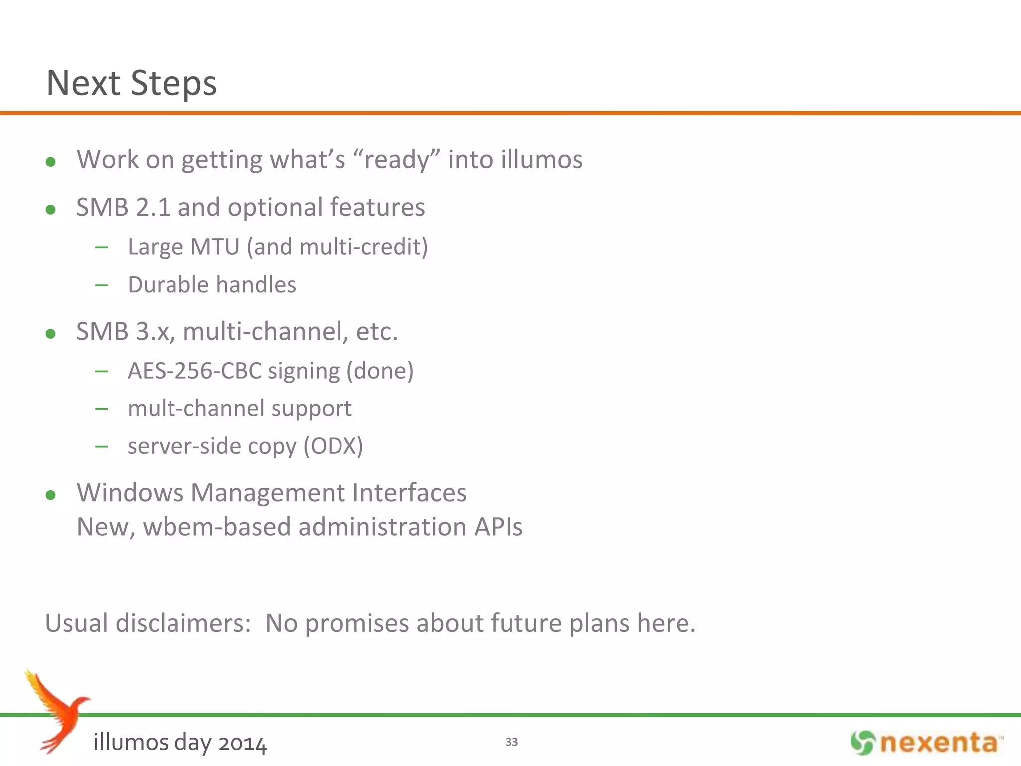 Next Steps 
 Work on getting what’s “ready” into illumos 
 SMB 2.1 and optional features 
– Large MTU (and multi-credit) 
– Durable handles 
 SMB 3.x, multi-channel, etc. 
– AES-256-CBC signing (done) 
– mult-channel support 
– server-side copy (ODX) 
 Windows Management Interfaces 
New, wbem-based administration APIs 
Usual disclaimers: No promises about future plans here. 
illumos day 2014 33 
 