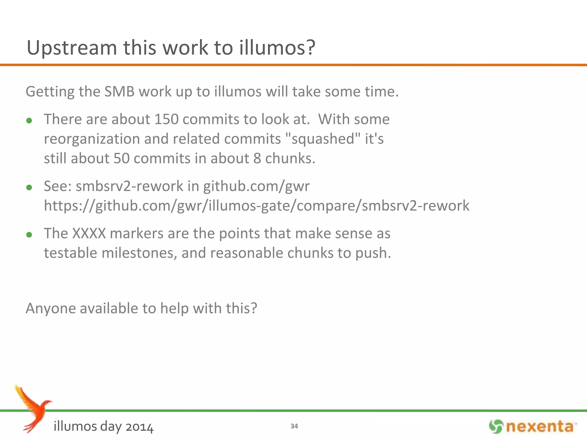 Upstream this work to illumos? 
Getting the SMB work up to illumos will take some time. 
 There are about 150 commits to look at. With some 
reorganization and related commits "squashed" it's 
still about 50 commits in about 8 chunks. 
 See: smbsrv2-rework in github.com/gwr 
https://github.com/gwr/illumos-gate/compare/smbsrv2-rework 
 The XXXX markers are the points that make sense as 
testable milestones, and reasonable chunks to push. 
Anyone available to help with this? 
illumos day 2014 34 
 