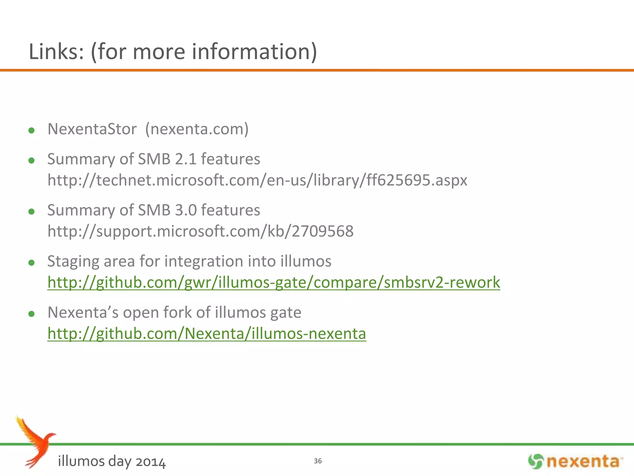 Links: (for more information) 
 NexentaStor (nexenta.com) 
 Summary of SMB 2.1 features 
http://technet.microsoft.com/en-us/library/ff625695.aspx 
 Summary of SMB 3.0 features 
http://support.microsoft.com/kb/2709568 
 Staging area for integration into illumos 
http://github.com/gwr/illumos-gate/compare/smbsrv2-rework 
 Nexenta’s open fork of illumos gate 
http://github.com/Nexenta/illumos-nexenta 
illumos day 2014 36 
 