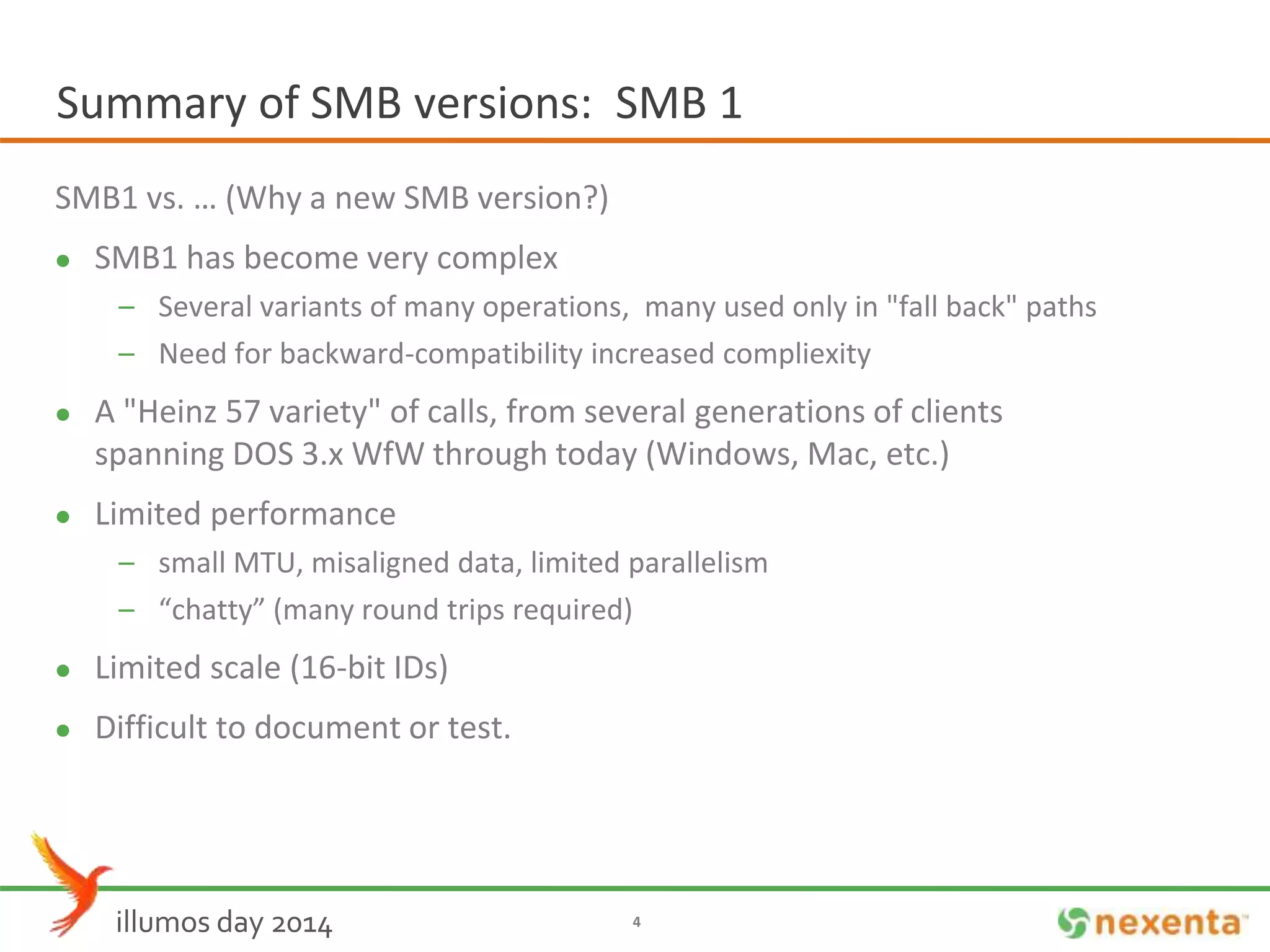 Summary of SMB versions: SMB 1 
SMB1 vs. … (Why a new SMB version?) 
 SMB1 has become very complex 
– Several variants of many operations, many used only in "fall back" paths 
– Need for backward-compatibility increased compliexity 
 A "Heinz 57 variety" of calls, from several generations of clients 
spanning DOS 3.x WfWthrough today (Windows, Mac, etc.) 
 Limited performance 
– small MTU, misaligned data, limited parallelism 
– “chatty” (many round trips required) 
 Limited scale (16-bit IDs) 
 Difficult to document or test. 
illumos day 2014 4 
 