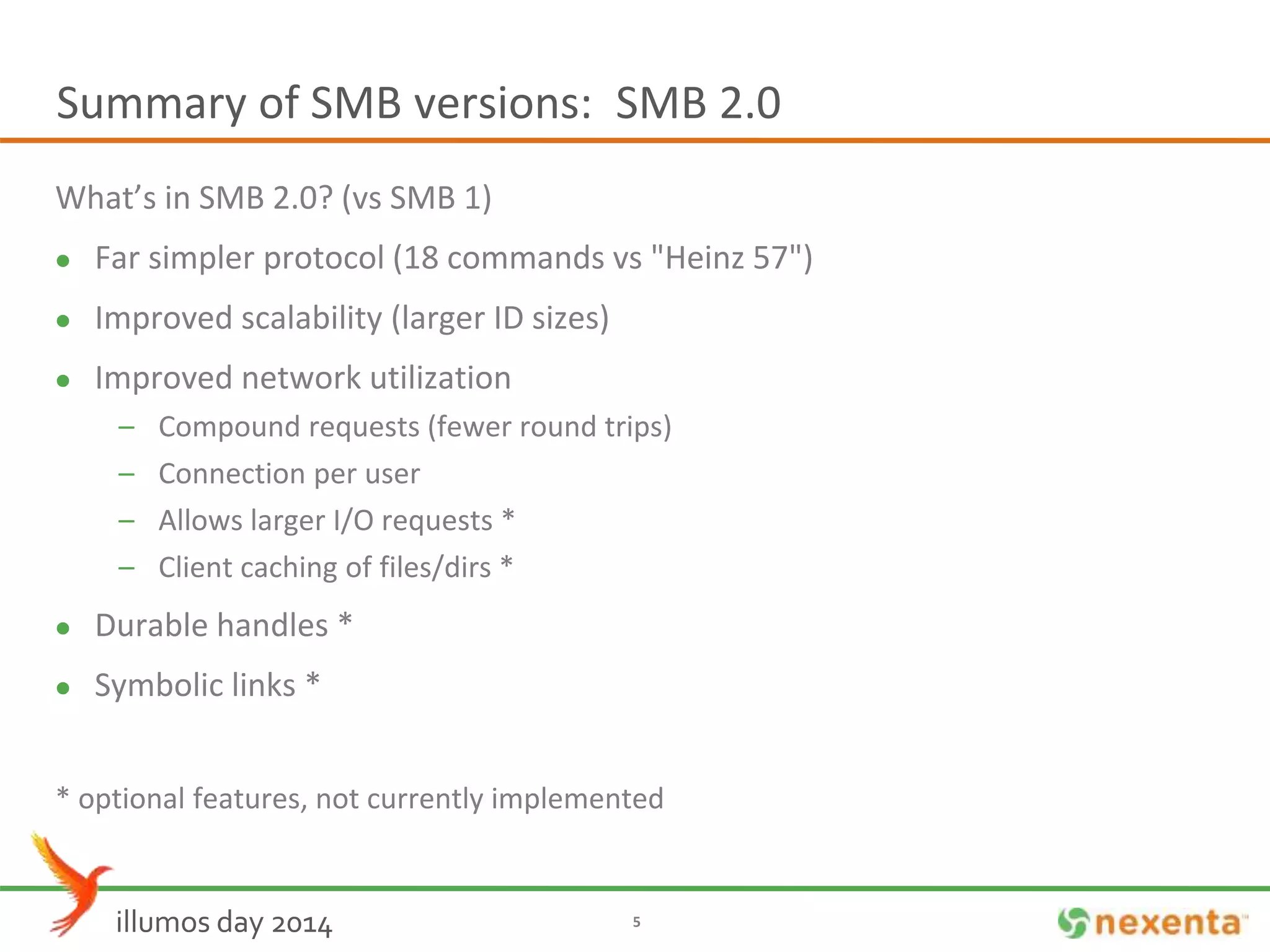 Summary of SMB versions: SMB 2.0 
What’s in SMB 2.0? (vs SMB 1) 
 Far simpler protocol (18 commands vs "Heinz 57") 
 Improved scalability (larger ID sizes) 
 Improved network utilization 
– Compound requests (fewer round trips) 
– Connection per user 
– Allows larger I/O requests * 
– Client caching of files/dirs * 
 Durable handles * 
 Symbolic links * 
* optional features, not currently implemented 
illumos day 2014 5 
 
