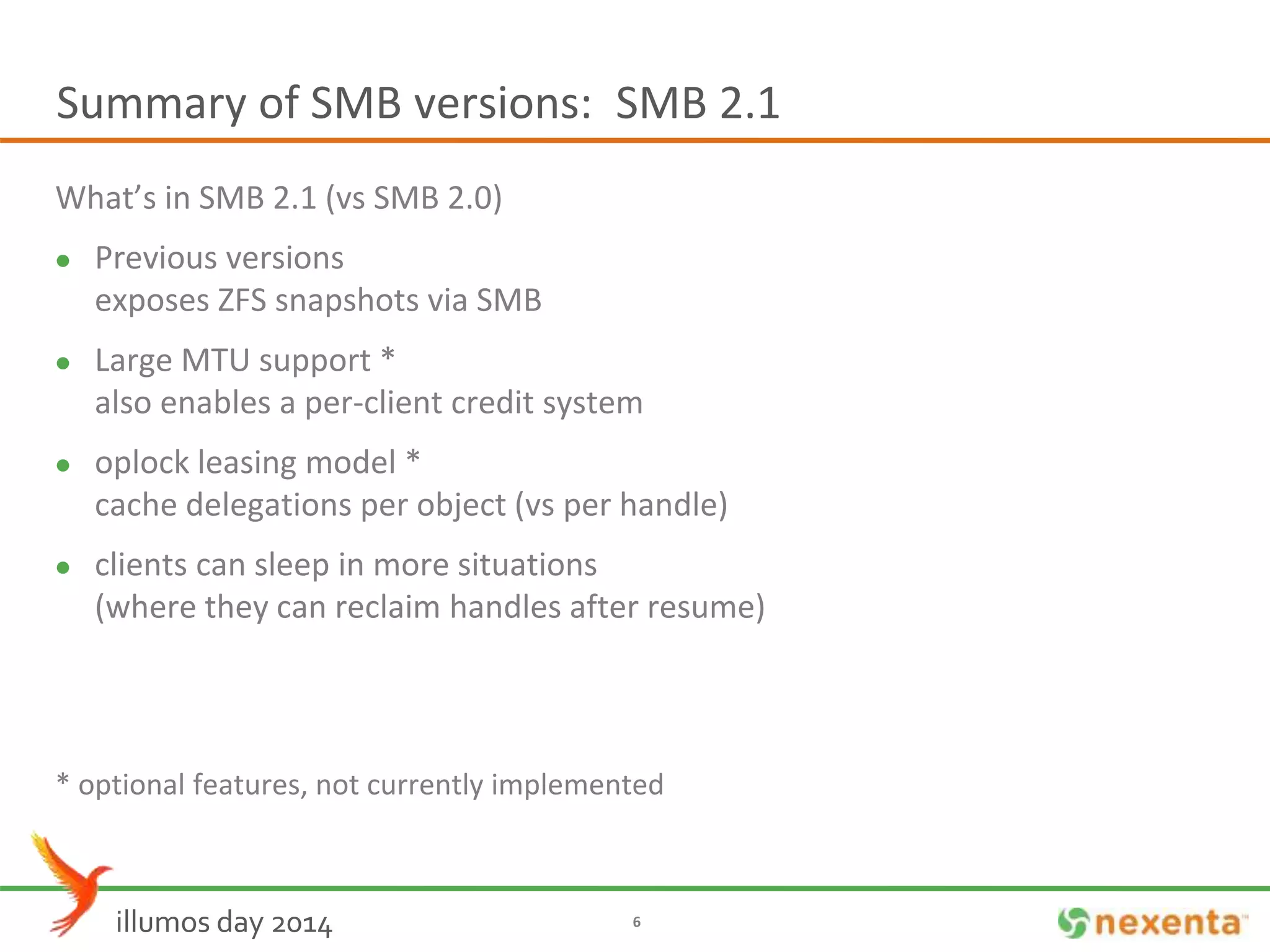 Summary of SMB versions: SMB 2.1 
What’s in SMB 2.1 (vs SMB 2.0) 
 Previous versions 
exposes ZFS snapshots via SMB 
 Large MTU support * 
also enables a per-client credit system 
 oplock leasing model * 
cache delegations per object (vs per handle) 
 clients can sleep in more situations 
(where they can reclaim handles after resume) 
* optional features, not currently implemented 
illumos day 2014 6 
 
