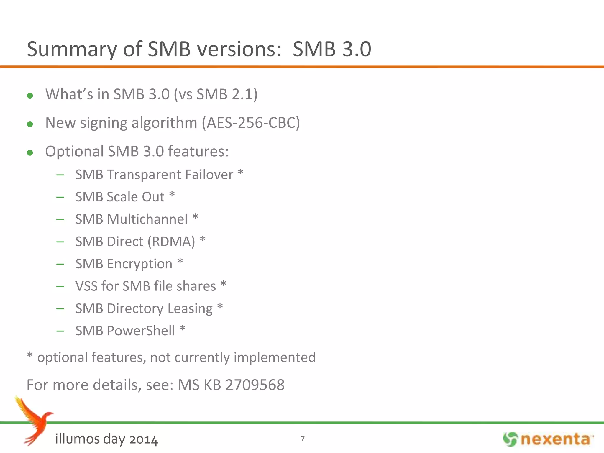 Summary of SMB versions: SMB 3.0 
 What’s in SMB 3.0 (vs SMB 2.1) 
 New signing algorithm (AES-256-CBC) 
 Optional SMB 3.0 features: 
– SMB Transparent Failover * 
– SMB Scale Out * 
– SMB Multichannel * 
– SMB Direct (RDMA) * 
– SMB Encryption * 
– VSS for SMB file shares * 
– SMB Directory Leasing * 
– SMB PowerShell * 
* optional features, not currently implemented 
For more details, see: MS KB 2709568 
illumos day 2014 7 
 