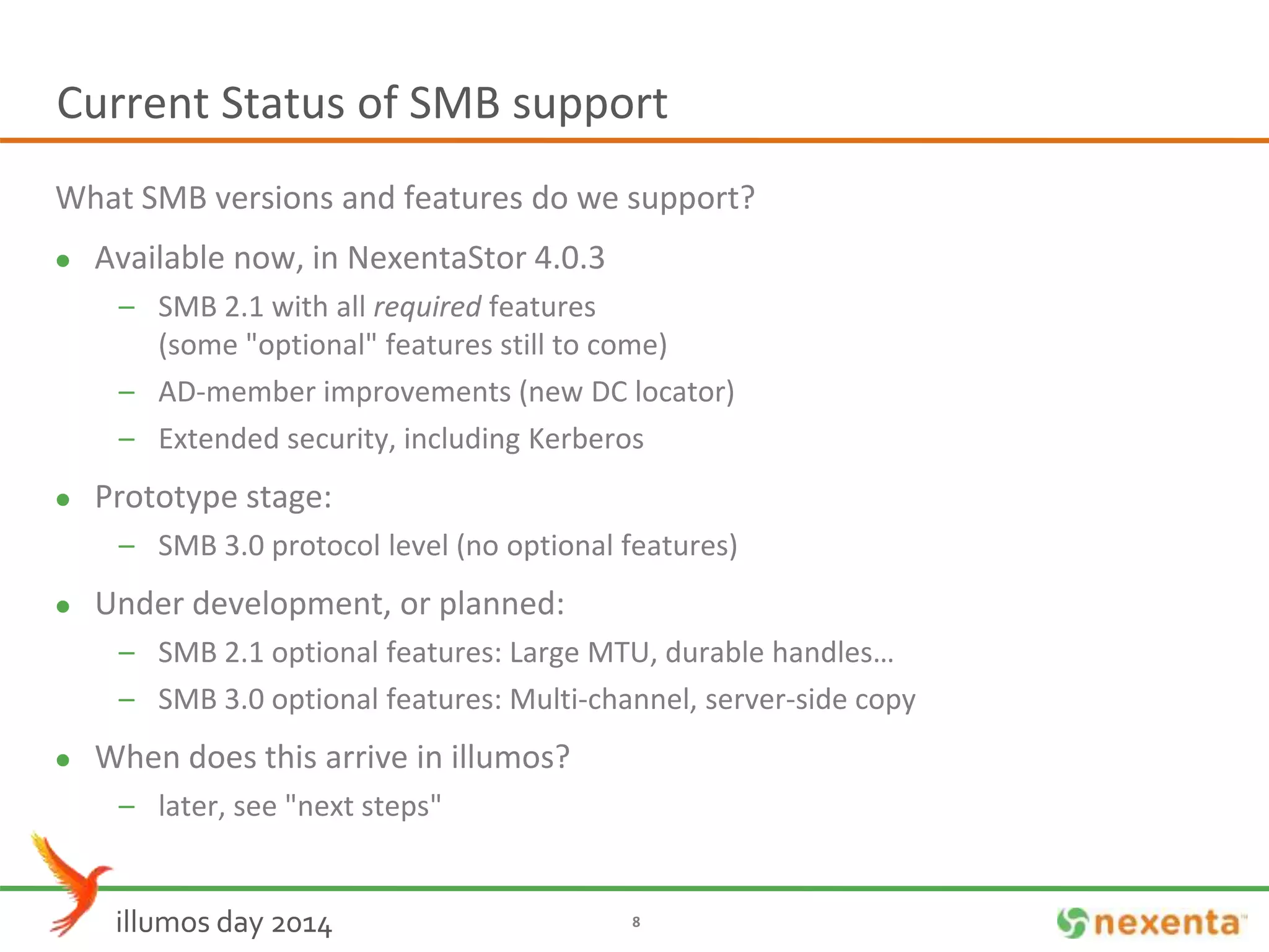 Current Status of SMB support 
What SMB versions and features do we support? 
 Available now, in NexentaStor 4.0.3 
– SMB 2.1 with all required features 
(some "optional" features still to come) 
– AD-member improvements (new DC locator) 
– Extended security, including Kerberos 
 Prototype stage: 
– SMB 3.0 protocol level (no optional features) 
 Under development, or planned: 
– SMB 2.1 optional features: Large MTU, durable handles… 
– SMB 3.0 optional features: Multi-channel, server-side copy 
 When does this arrive in illumos? 
– later, see "next steps" 
illumos day 2014 8 
 