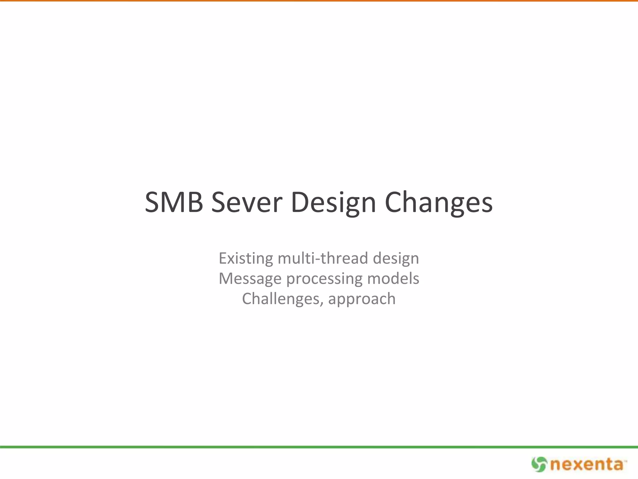 SMB Sever Design Changes 
Existing multi-thread design 
Message processing models 
Challenges, approach 
 