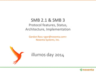 SMB 2.1 & SMB 3 
Protocol features, Status, 
Architecture, Implementation 
Gordon Ross <gwr@nexenta.com> 
Nexenta Systems, Inc. 
illumos day 2014 
 