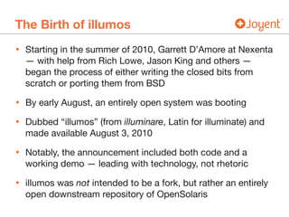 The Birth of illumos
• Starting in the summer of 2010, Garrett D’Amore at Nexenta
— with help from Rich Lowe, Jason King and others —
began the process of either writing the closed bits from
scratch or porting them from BSD

• By early August, an entirely open system was booting

• Dubbed “illumos” (from illuminare, Latin for illuminate) and
made available August 3, 2010

• Notably, the announcement included both code and a
working demo — leading with technology, not rhetoric

• illumos was not intended to be a fork, but rather an entirely
open downstream repository of OpenSolaris
 