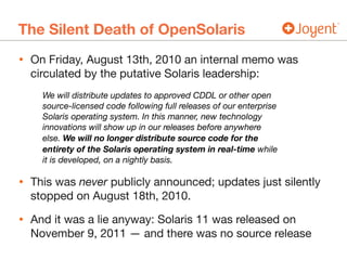 The Silent Death of OpenSolaris
• On Friday, August 13th, 2010 an internal memo was
circulated by the putative Solaris leadership:

We will distribute updates to approved CDDL or other open
source-licensed code following full releases of our enterprise
Solaris operating system. In this manner, new technology
innovations will show up in our releases before anywhere
else. We will no longer distribute source code for the
entirety of the Solaris operating system in real-time while
it is developed, on a nightly basis.
• This was never publicly announced; updates just silently
stopped on August 18th, 2010.

• And it was a lie anyway: Solaris 11 was released on
November 9, 2011 — and there was no source release
 