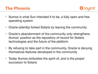 The Phoenix
• illumos is what Sun intended it to be, a fully open and free
operating system

• Oracle (silently) forked Solaris by leaving the community

• Oracle's abandonment of the community only strengthens
illumos’ position as the repository of record for Solaris
technologies and the future of the platform

• By refusing to take part in the community, Oracle is denying
themselves features developed in the community

• Today illumos embodies the spirit of, and is the proper
successor to Solaris
 