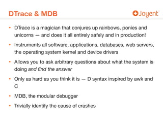 DTrace & MDB
• DTrace is a magician that conjures up rainbows, ponies and
unicorns — and does it all entirely safely and in production!

• Instruments all software, applications, databases, web servers,
the operating system kernel and device drivers

• Allows you to ask arbitrary questions about what the system is
doing and ﬁnd the answer

• Only as hard as you think it is — D syntax inspired by awk and
C

• MDB, the modular debugger

• Trivially identify the cause of crashes
 