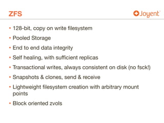ZFS
• 128-bit, copy on write filesystem

• Pooled Storage

• End to end data integrity

• Self healing, with sufficient replicas

• Transactional writes, always consistent on disk (no fsck!)

• Snapshots & clones, send & receive

• Lightweight filesystem creation with arbitrary mount
points

• Block oriented zvols
 