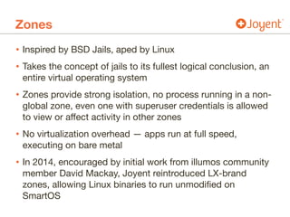 Zones
• Inspired by BSD Jails, aped by Linux

• Takes the concept of jails to its fullest logical conclusion, an
entire virtual operating system

• Zones provide strong isolation, no process running in a non-
global zone, even one with superuser credentials is allowed
to view or affect activity in other zones

• No virtualization overhead — apps run at full speed,
executing on bare metal

• In 2014, encouraged by initial work from illumos community
member David Mackay, Joyent reintroduced LX-brand
zones, allowing Linux binaries to run unmodified on
SmartOS
 