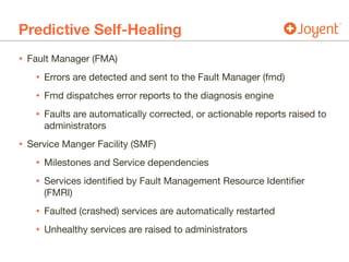 Predictive Self-Healing
• Fault Manager (FMA)

• Errors are detected and sent to the Fault Manager (fmd)

• Fmd dispatches error reports to the diagnosis engine

• Faults are automatically corrected, or actionable reports raised to
administrators

• Service Manger Facility (SMF)

• Milestones and Service dependencies

• Services identified by Fault Management Resource Identifier
(FMRI)

• Faulted (crashed) services are automatically restarted

• Unhealthy services are raised to administrators
 