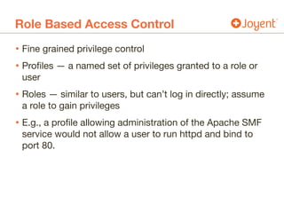 Role Based Access Control
• Fine grained privilege control

• Profiles — a named set of privileges granted to a role or
user

• Roles — similar to users, but can’t log in directly; assume
a role to gain privileges

• E.g., a profile allowing administration of the Apache SMF
service would not allow a user to run httpd and bind to
port 80.
 