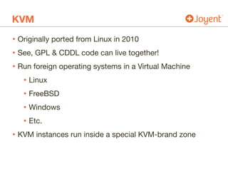 KVM
• Originally ported from Linux in 2010

• See, GPL & CDDL code can live together!

• Run foreign operating systems in a Virtual Machine

• Linux

• FreeBSD

• Windows

• Etc.

• KVM instances run inside a special KVM-brand zone
 