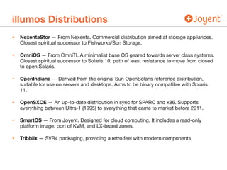 illumos Distributions
• NexentaStor — From Nexenta. Commercial distribution aimed at storage appliances.
Closest spiritual successor to Fishworks/Sun Storage.

• OmniOS — From OmniTI. A minimalist base OS geared towards server class systems.
Closest spiritual successor to Solaris 10, path of least resistance to move from closed
to open Solaris.

• OpenIndiana — Derived from the original Sun OpenSolaris reference distribution,
suitable for use on servers and desktops. Aims to be binary compatible with Solaris
11.

• OpenSXCE — An up-to-date distribution in sync for SPARC and x86. Supports
everything between Ultra-1 (1995) to everything that came to market before 2011.

• SmartOS — From Joyent. Designed for cloud computing. It includes a read-only
platform image, port of KVM, and LX-brand zones.

• Tribblix — SVR4 packaging, providing a retro feel with modern components
 