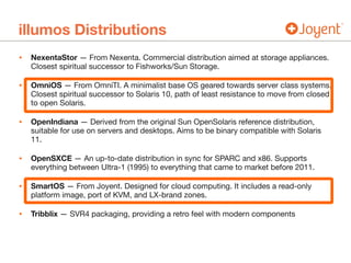 illumos Distributions
• NexentaStor — From Nexenta. Commercial distribution aimed at storage appliances.
Closest spiritual successor to Fishworks/Sun Storage.

• OmniOS — From OmniTI. A minimalist base OS geared towards server class systems.
Closest spiritual successor to Solaris 10, path of least resistance to move from closed
to open Solaris.

• OpenIndiana — Derived from the original Sun OpenSolaris reference distribution,
suitable for use on servers and desktops. Aims to be binary compatible with Solaris
11.

• OpenSXCE — An up-to-date distribution in sync for SPARC and x86. Supports
everything between Ultra-1 (1995) to everything that came to market before 2011.

• SmartOS — From Joyent. Designed for cloud computing. It includes a read-only
platform image, port of KVM, and LX-brand zones.

• Tribblix — SVR4 packaging, providing a retro feel with modern components
 