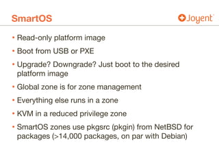 SmartOS
• Read-only platform image

• Boot from USB or PXE

• Upgrade? Downgrade? Just boot to the desired
platform image

• Global zone is for zone management

• Everything else runs in a zone

• KVM in a reduced privilege zone

• SmartOS zones use pkgsrc (pkgin) from NetBSD for
packages (>14,000 packages, on par with Debian)
 