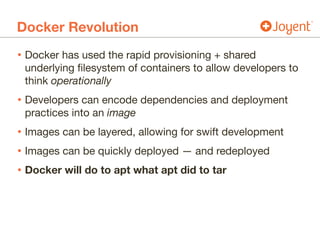 Docker Revolution
• Docker has used the rapid provisioning + shared
underlying filesystem of containers to allow developers to
think operationally

• Developers can encode dependencies and deployment
practices into an image

• Images can be layered, allowing for swift development

• Images can be quickly deployed — and redeployed

• Docker will do to apt what apt did to tar
 