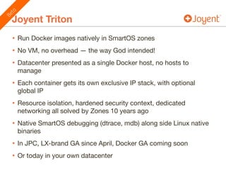 Joyent Triton
• Run Docker images natively in SmartOS zones

• No VM, no overhead — the way God intended!

• Datacenter presented as a single Docker host, no hosts to
manage

• Each container gets its own exclusive IP stack, with optional
global IP

• Resource isolation, hardened security context, dedicated
networking all solved by Zones 10 years ago

• Native SmartOS debugging (dtrace, mdb) along side Linux native
binaries

• In JPC, LX-brand GA since April, Docker GA coming soon

• Or today in your own datacenter
Beta
 