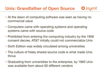 Unix: Grandfather of Open Source
• At the dawn of computing software was seen as having no
commercial value

• Computers came with operating systems and operating
systems came with source code

• Prohibited from entering the computing industry by the 1956
consent decree, AT&T initially could not commercialize Unix

• Sixth Edition was widely circulated among universities

• The culture of freely shared source code is what made Unix
thrive

• Graduating from universities to the enterprise, by 1983 Unix
was available from about 60 different vendors
 