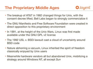 The Proprietary Middle Ages
• The breakup of AT&T in 1982 changed things for Unix, with the
consent decree lifted, Bell Labs began to strongly commercialize it

• The GNU Manifesto and Free Software Foundation were created in
direct opposition to this proprietary environment

• In 1991, at the height of the Unix Wars, Linux was first made
available under the GNU GPL v2 license

• The 1992 USL v. BSDi lawsuit cast a cloud of uncertainty around
BSD code

• Nature abhorring a vacuum, Linux inherited the spirit of freedom
classically enjoyed by Unix users

• Meanwhile hardware vendors all but abandoned Unix, mobilizing a
strategy around Windows NT, all except Sun
 