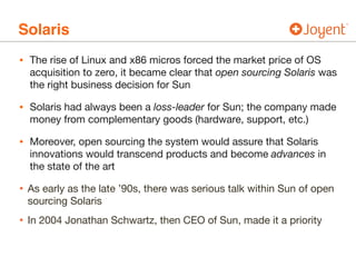 Solaris
• The rise of Linux and x86 micros forced the market price of OS
acquisition to zero, it became clear that open sourcing Solaris was
the right business decision for Sun

• Solaris had always been a loss-leader for Sun; the company made
money from complementary goods (hardware, support, etc.)

• Moreover, open sourcing the system would assure that Solaris
innovations would transcend products and become advances in
the state of the art

• As early as the late ’90s, there was serious talk within Sun of open
sourcing Solaris

• In 2004 Jonathan Schwartz, then CEO of Sun, made it a priority
 