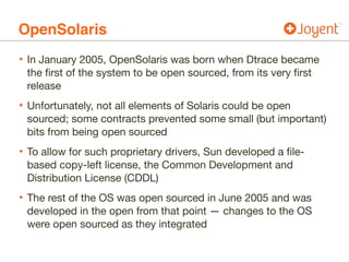 OpenSolaris
• In January 2005, OpenSolaris was born when Dtrace became
the first of the system to be open sourced, from its very first
release

• Unfortunately, not all elements of Solaris could be open
sourced; some contracts prevented some small (but important)
bits from being open sourced

• To allow for such proprietary drivers, Sun developed a file-
based copy-left license, the Common Development and
Distribution License (CDDL)

• The rest of the OS was open sourced in June 2005 and was
developed in the open from that point — changes to the OS
were open sourced as they integrated
 
