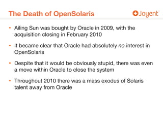 The Death of OpenSolaris
• Ailing Sun was bought by Oracle in 2009, with the
acquisition closing in February 2010

• It became clear that Oracle had absolutely no interest in
OpenSolaris

• Despite that it would be obviously stupid, there was even
a move within Oracle to close the system

• Throughout 2010 there was a mass exodus of Solaris
talent away from Oracle
 