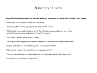 A common theme
Respondents very enthusiastically and overwhelming appreciate and value the interlibrary loan service :
“Interlibrary Loan has helped me research my family”
“Availability of ILL enormously expands the scope of SPL’s service”
“Most books I read are old and out of print. The only other way to read them is to buy them
which I often do after first reading them through this service”
“Exactly what I wanted. Great service. Thanks”
“I am so glad our library can do this because I read a lot of books that our library does not have”
“I’m glad I didn’t have to travel to Pennsylvania to view this microfilm”
“SPL interlibrary loan service is excellent, a very valuable service”
“This is an outstanding service efficiently carried out. I’ve used it several times. Thank you!”
“Just glad this [ILL] is an option! Thank you!”
 