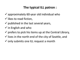 The typical ILL patron :
 approximately 60-year old individual who
 likes to read fiction,
 published in the last several years,
 in English and who
 prefers to pick his items up at the Central Library,
 lives in the north end of the city of Seattle, and
 only submits one ILL request a month
 
