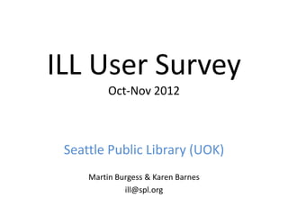 ILL User Survey
Oct-Nov 2012
Seattle Public Library (UOK)
Martin Burgess & Karen Barnes
ill@spl.org
 