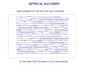 OPTICAL ILLUSION

 KEEP LOOKING AT THE PICTURE FOR 5 SECONDS

====]]///////*****<<<<<<<{}{}{}{}{}{}{}{}{}%%%%~~~~~~~~
////////^^!~~~~~::---))))*****+++@@@@@@@@<%||||||@@@@@444
 +=+=****&^"""""""}}}}}}}]]]]]]]<<<<<<<%%{{{{{{===**++++**
***++++++++++++++?????????????/////////////%||||||@@@@@444+=+=
****&^"""""""}}}}}}}]]]]]]]<<<<<<<%%////////^^!~~~~~::---))))*****
+++@@@@@@@@<%||||||@@@@@444+=+=****&^"""""""}}}}}}
}]]]]]]]<<<<<<<%%////////^^!~~~~~::---))))*****+++@@@@@@@@
 <%/%||||||@@@@@444+=+=****&^"""""""}}}}}}}]]]]]]]<<<<<<<%
 %{{{{{{===**++++*****++++++++++++++?????????????/////////////
====]]///////*****<<<<<<<{}{}{}{}{}{}{}{}{}%%%%~~~~~~~~
////////^^!~~~~~::---))))*****+++@@@@@@@@<%||||||@@@@@444
 +=+=****&^"""""""}}}}}}}]]]]]]]<<<<<<<%%{{{{{{===**++++**
***++++++++++++++?????????????/////////////%||||||@@@@@444+=+=
****&^"""""""}}}}}}}]]]]]]]<<<<<<<%%////////^^!~~~~~::---))))*****
+++@@@@@@@@<%||||||@@@@@444+=+=****&^"""""""}}}}}}
}]]]]]]]<<<<<<<%%////////^^!~~~~~::---))))*****+++@@@@@@@@
 <%/%||||||@@@@@444+=+=****&^"""""""}}}}}}}]]]]]]]<<<<<<<%
 %{{{{{{===**++++*****++++++++++++++?????????????/////////////



    IF YOU DON’T SEE NOTHING CLICK YOUR MOUSE
 